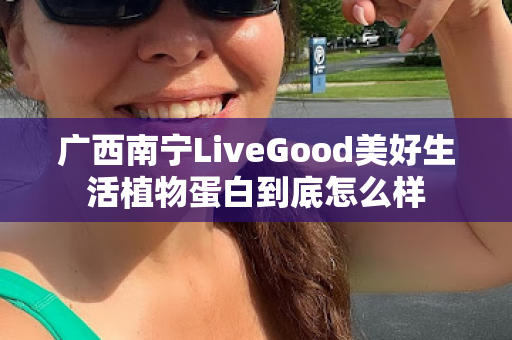 广西南宁LiveGood美好生活植物蛋白到底怎么样