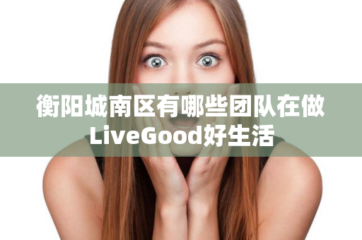 衡阳城南区有哪些团队在做LiveGood好生活