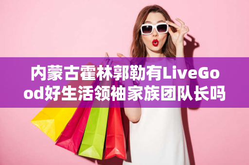 内蒙古霍林郭勒有LiveGood好生活领袖家族团队长吗第1张-美商LiveGood