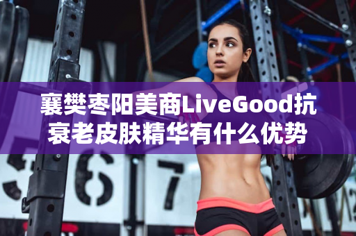 襄樊枣阳美商LiveGood抗衰老皮肤精华有什么优势第1张-美商LiveGood