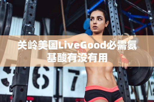 关岭美国LiveGood必需氨基酸有没有用第1张-美商LiveGood