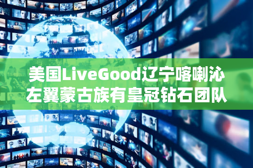 美国LiveGood辽宁喀喇沁左翼蒙古族有皇冠钻石团队吗