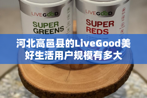 河北高邑县的LiveGood美好生活用户规模有多大