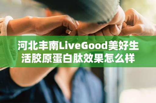 河北丰南LiveGood美好生活胶原蛋白肽效果怎么样