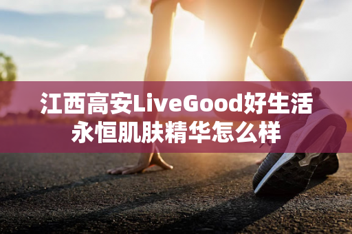 江西高安LiveGood好生活永恒肌肤精华怎么样