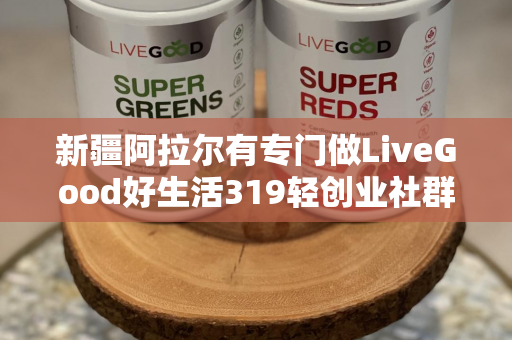 新疆阿拉尔有专门做LiveGood好生活319轻创业社群的伙伴吗