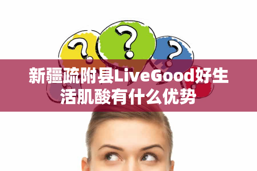 新疆疏附县LiveGood好生活肌酸有什么优势第1张-美商LiveGood