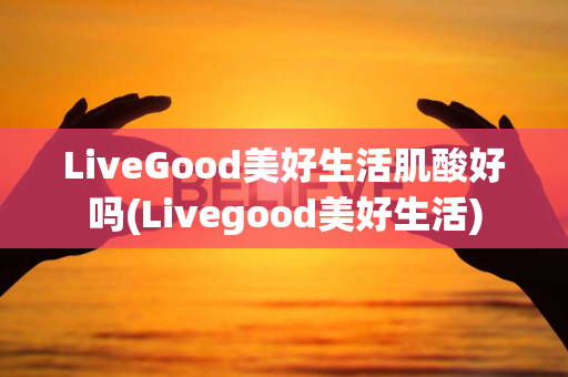 LiveGood美好生活肌酸好吗(Livegood美好生活)第1张-美商LiveGood