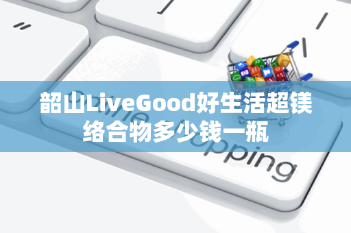 韶山LiveGood好生活超镁络合物多少钱一瓶第1张-美商LiveGood