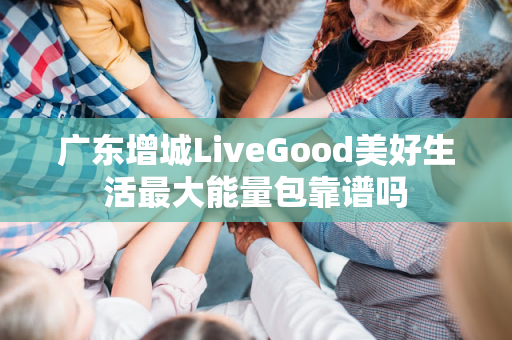 广东增城LiveGood美好生活最大能量包靠谱吗第1张-美商LiveGood