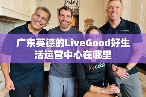 广东英德的LiveGood好生活运营中心在哪里