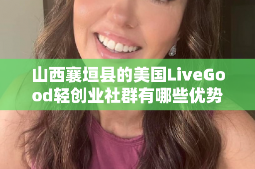 山西襄垣县的美国LiveGood轻创业社群有哪些优势第1张-美商LiveGood