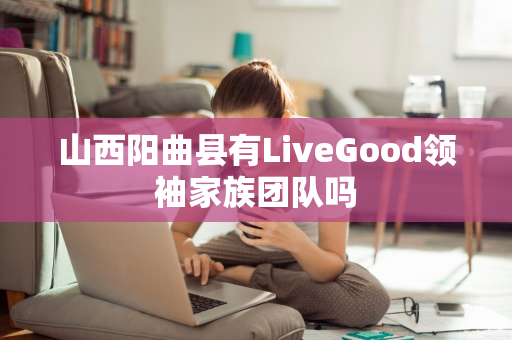 山西阳曲县有LiveGood领袖家族团队吗第1张-美商LiveGood