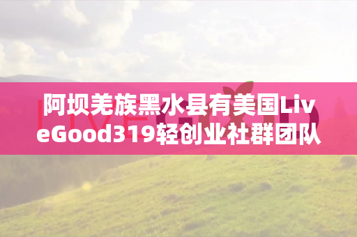 阿坝羌族黑水县有美国LiveGood319轻创业社群团队长吗第1张-美商LiveGood