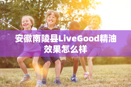 安徽南陵县LiveGood精油效果怎么样