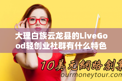 大理白族云龙县的LiveGood轻创业社群有什么特色