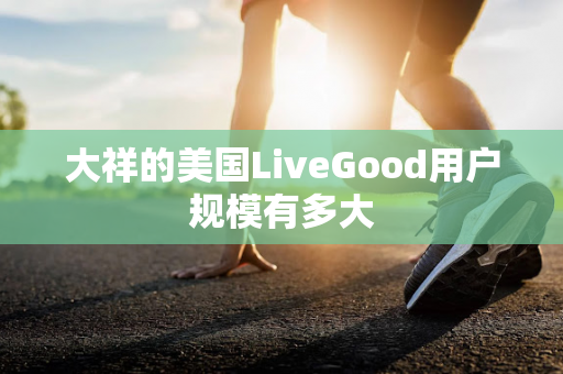 大祥的美国LiveGood用户规模有多大第1张-美商LiveGood