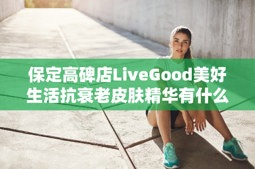 保定高碑店LiveGood美好生活抗衰老皮肤精华有什么效果