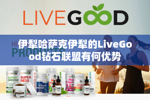 伊犁哈萨克伊犁的LiveGood钻石联盟有何优势第1张-美商LiveGood