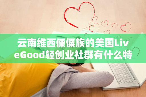 云南维西傈僳族的美国LiveGood轻创业社群有什么特色