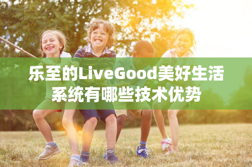 乐至的LiveGood美好生活系统有哪些技术优势